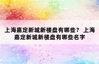 上海嘉定新城新楼盘有哪些？ 上海嘉定新城新楼盘有哪些名字